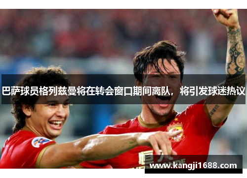 巴萨球员格列兹曼将在转会窗口期间离队，将引发球迷热议